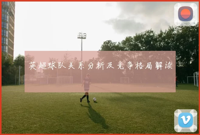 英超球队关系分析及竞争格局解读