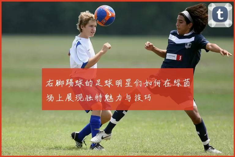 右脚踢球的足球明星们如何在绿茵场上展现独特魅力与技巧