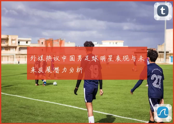 外媒热议中国男足球明星表现与未来发展潜力分析