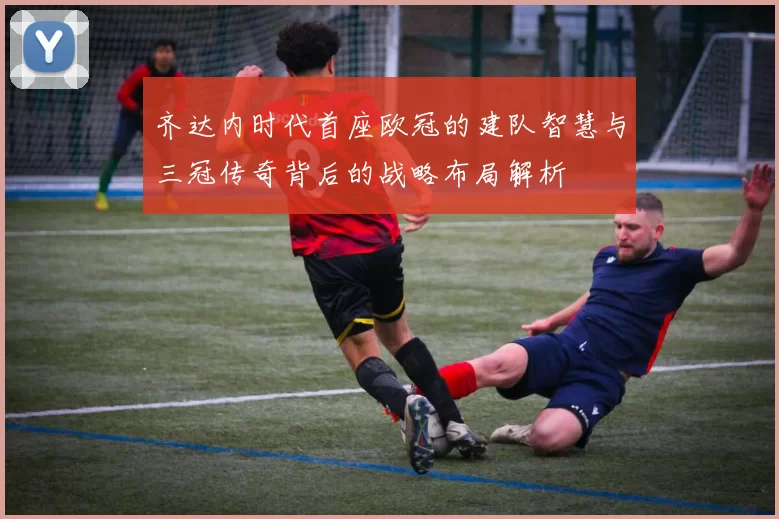 齐达内时代首座欧冠的建队智慧与三冠传奇背后的战略布局解析