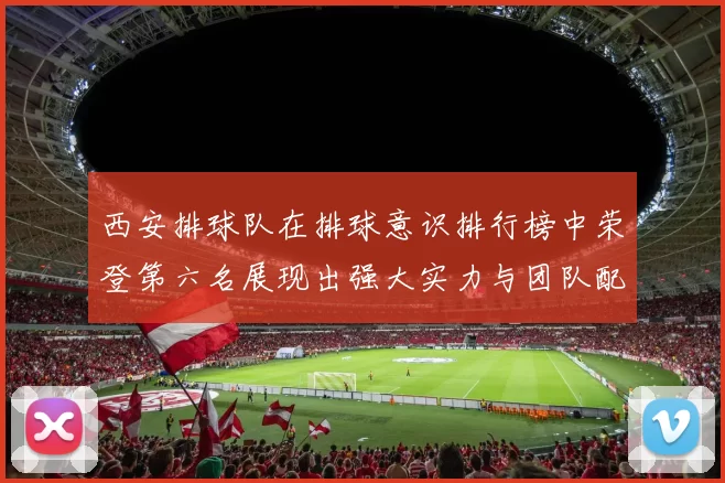 西安排球队在排球意识排行榜中荣登第六名展现出强大实力与团队配合