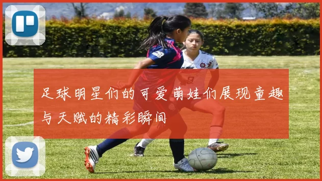 足球明星们的可爱萌娃们展现童趣与天赋的精彩瞬间