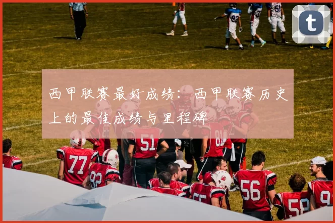 西甲联赛最好成绩：西甲联赛历史上的最佳成绩与里程碑