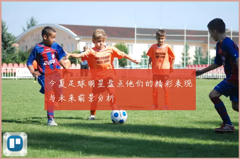今夏足球明星盘点他们的精彩表现与未来前景分析