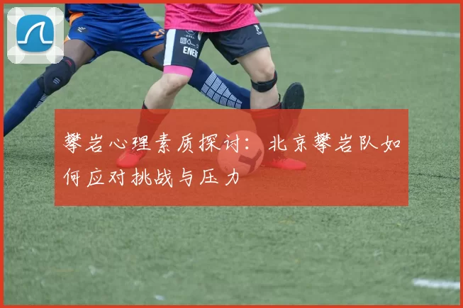 攀岩心理素质探讨：北京攀岩队如何应对挑战与压力
