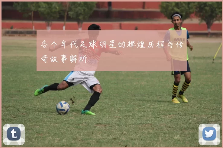 各个年代足球明星的辉煌历程与传奇故事解析
