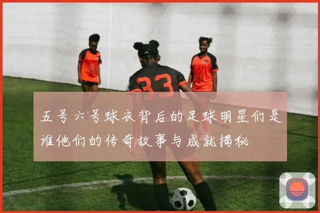 五号六号球衣背后的足球明星们是谁他们的传奇故事与成就揭秘