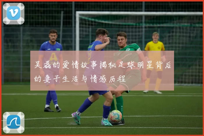 吴磊的爱情故事揭秘足球明星背后的妻子生活与情感历程