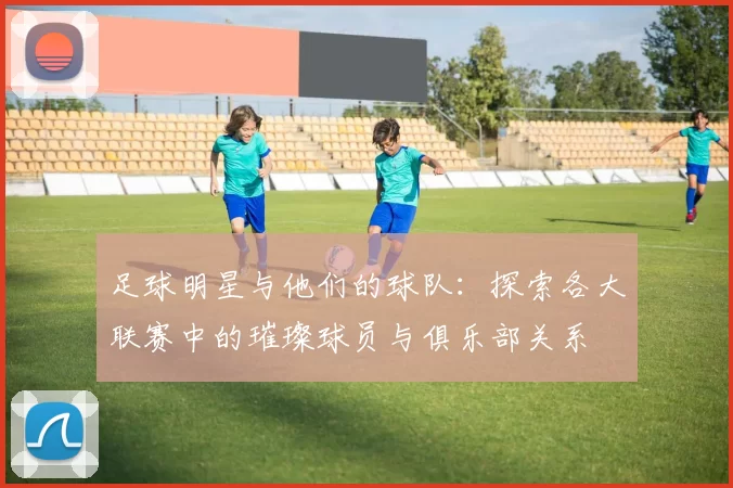 足球明星与他们的球队：探索各大联赛中的璀璨球员与俱乐部关系