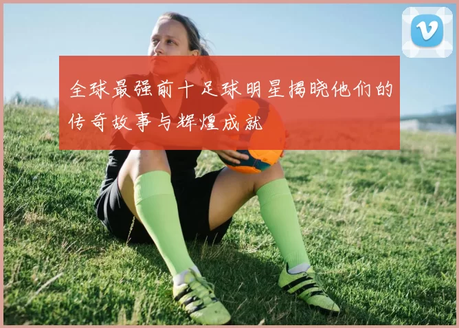 全球最强前十足球明星揭晓他们的传奇故事与辉煌成就