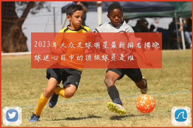 2023年大众足球明星最新排名揭晓球迷心目中的顶级球员是谁