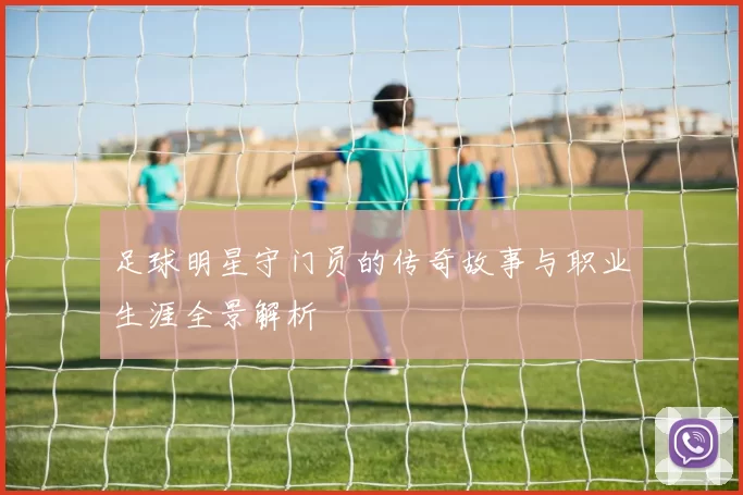 足球明星守门员的传奇故事与职业生涯全景解析