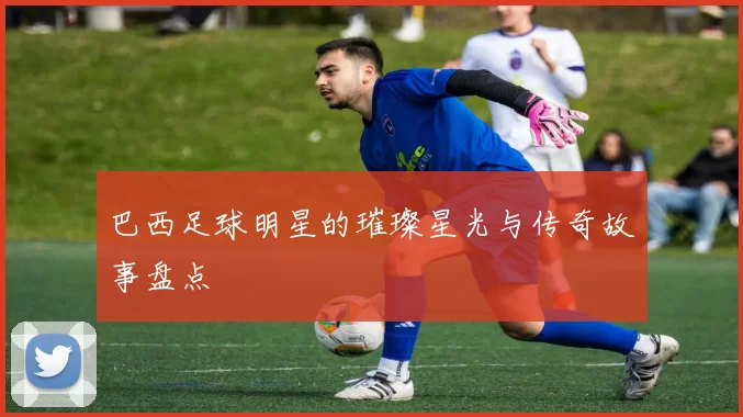 巴西足球明星的璀璨星光与传奇故事盘点