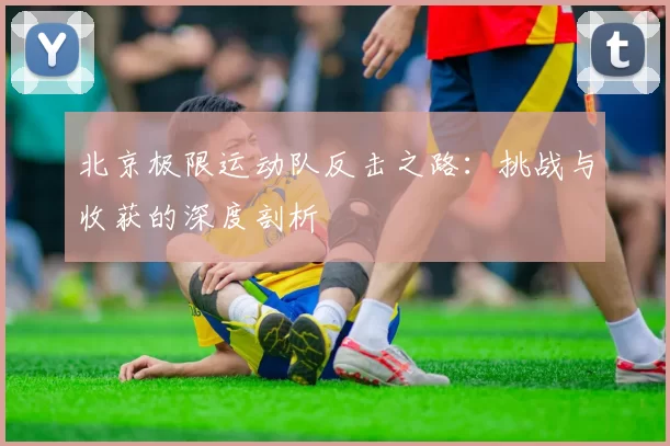 北京极限运动队反击之路：挑战与收获的深度剖析