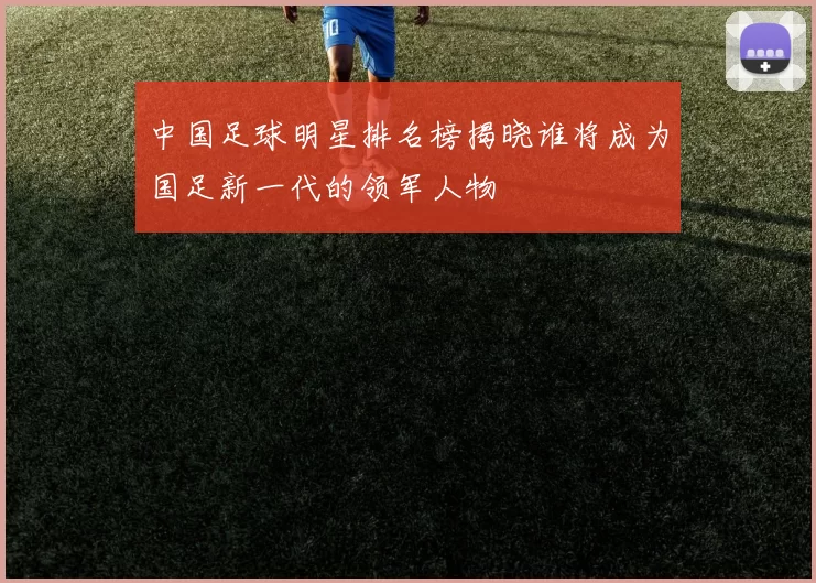 中国足球明星排名榜揭晓谁将成为国足新一代的领军人物