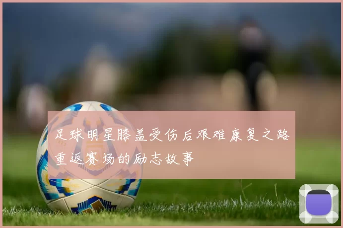 足球明星膝盖受伤后艰难康复之路重返赛场的励志故事