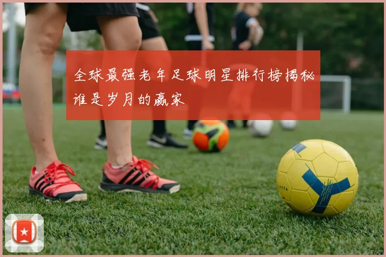全球最强老年足球明星排行榜揭秘谁是岁月的赢家