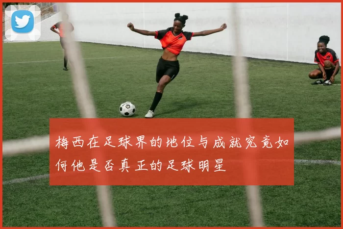 梅西在足球界的地位与成就究竟如何他是否真正的足球明星