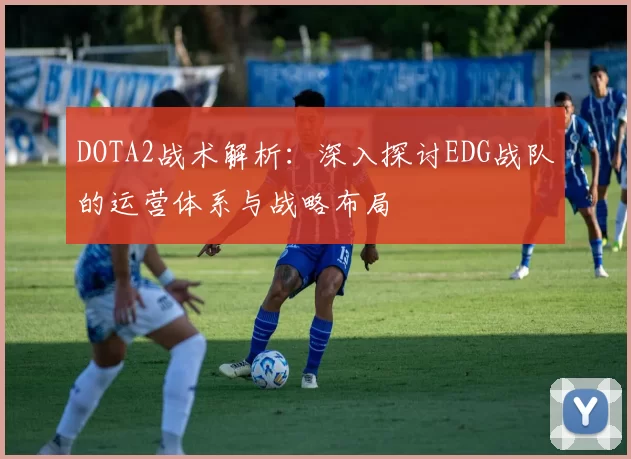 DOTA2战术解析：深入探讨EDG战队的运营体系与战略布局