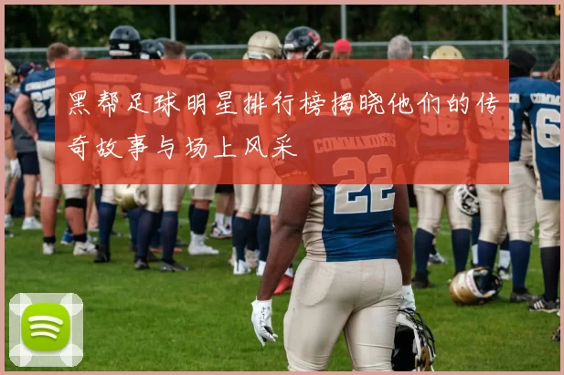 黑帮足球明星排行榜揭晓他们的传奇故事与场上风采