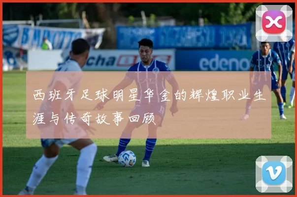 西班牙足球明星华金的辉煌职业生涯与传奇故事回顾