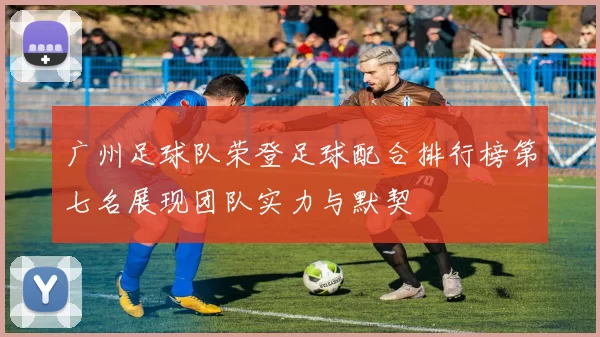 广州足球队荣登足球配合排行榜第七名展现团队实力与默契