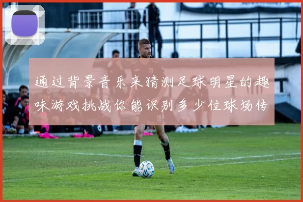 通过背景音乐来猜测足球明星的趣味游戏挑战你能识别多少位球场传奇