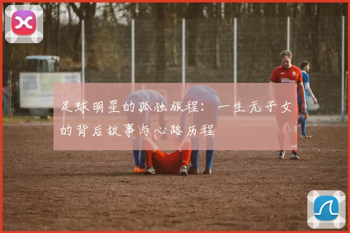 足球明星的孤独旅程：一生无子女的背后故事与心路历程