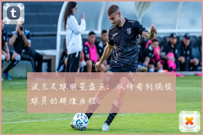 波兰足球明星盘点：从传奇到现役球员的辉煌历程