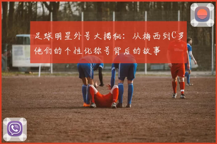 足球明星外号大揭秘：从梅西到C罗他们的个性化称号背后的故事