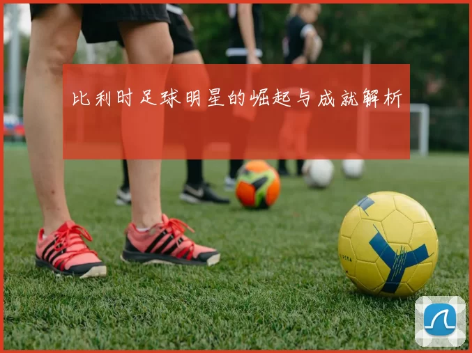比利时足球明星的崛起与成就解析