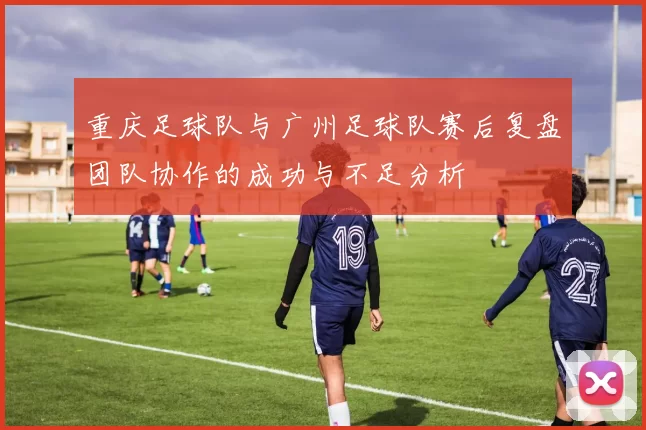 重庆足球队与广州足球队赛后复盘团队协作的成功与不足分析
