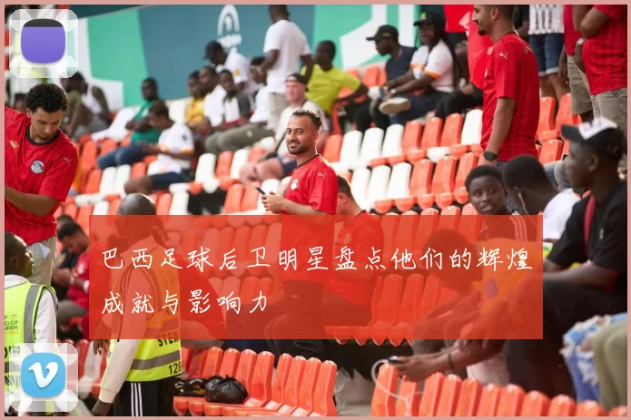 巴西足球后卫明星盘点他们的辉煌成就与影响力