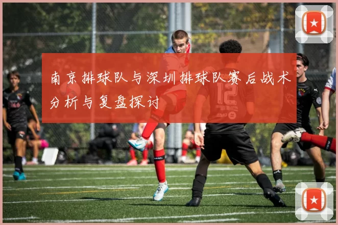 南京排球队与深圳排球队赛后战术分析与复盘探讨