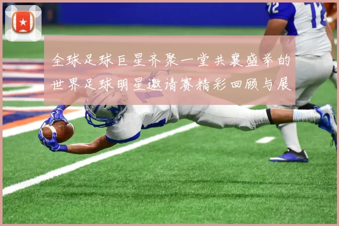全球足球巨星齐聚一堂共襄盛举的世界足球明星邀请赛精彩回顾与展望