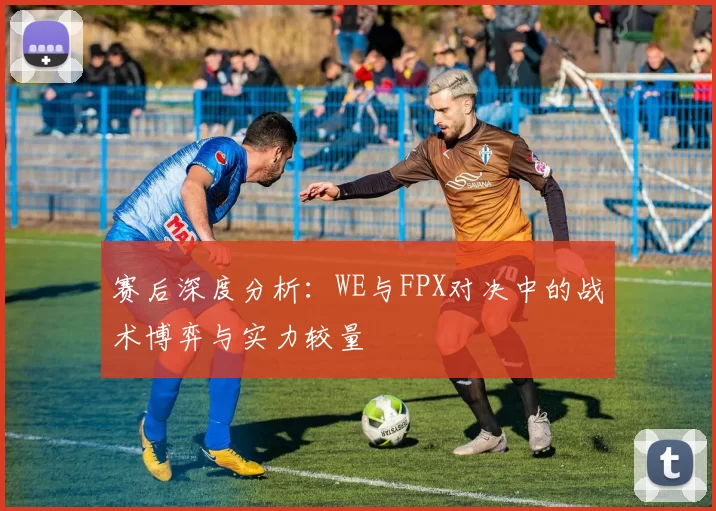 赛后深度分析：WE与FPX对决中的战术博弈与实力较量