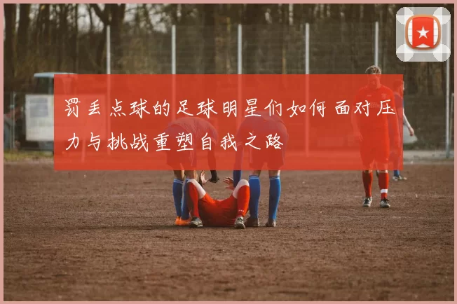 罚丢点球的足球明星们如何面对压力与挑战重塑自我之路
