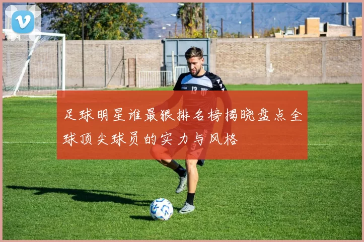 足球明星谁最狠排名榜揭晓盘点全球顶尖球员的实力与风格