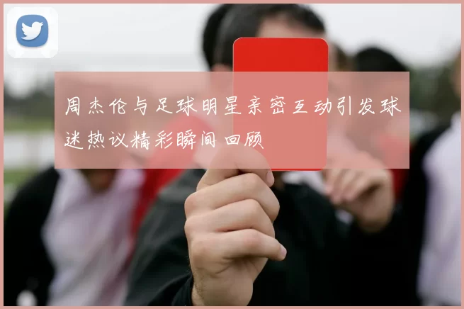 周杰伦与足球明星亲密互动引发球迷热议精彩瞬间回顾