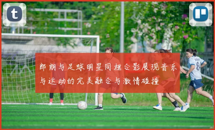 郎朗与足球明星同框合影展现音乐与运动的完美融合与激情碰撞