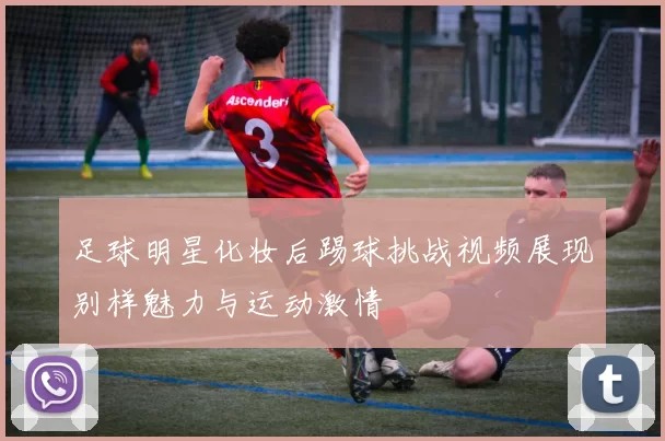 足球明星化妆后踢球挑战视频展现别样魅力与运动激情