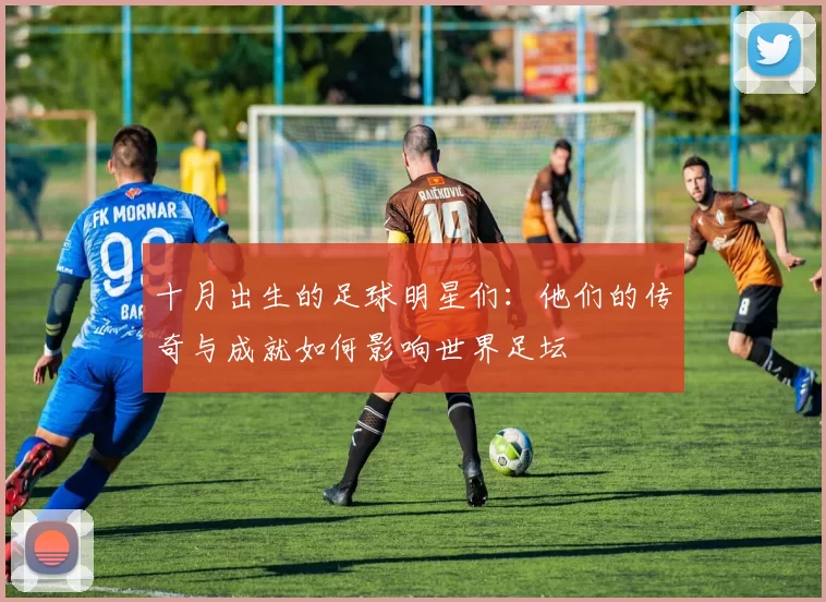 十月出生的足球明星们：他们的传奇与成就如何影响世界足坛