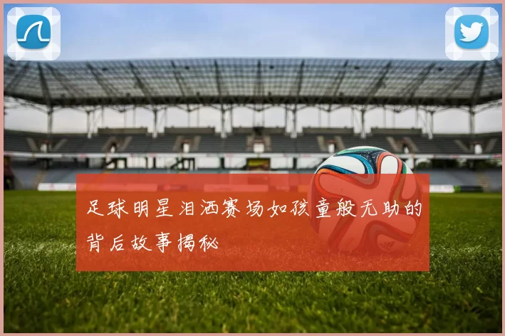 足球明星泪洒赛场如孩童般无助的背后故事揭秘