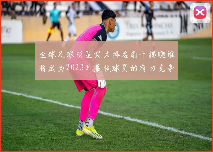 全球足球明星实力排名前十揭晓谁将成为2023年最佳球员的有力竞争者