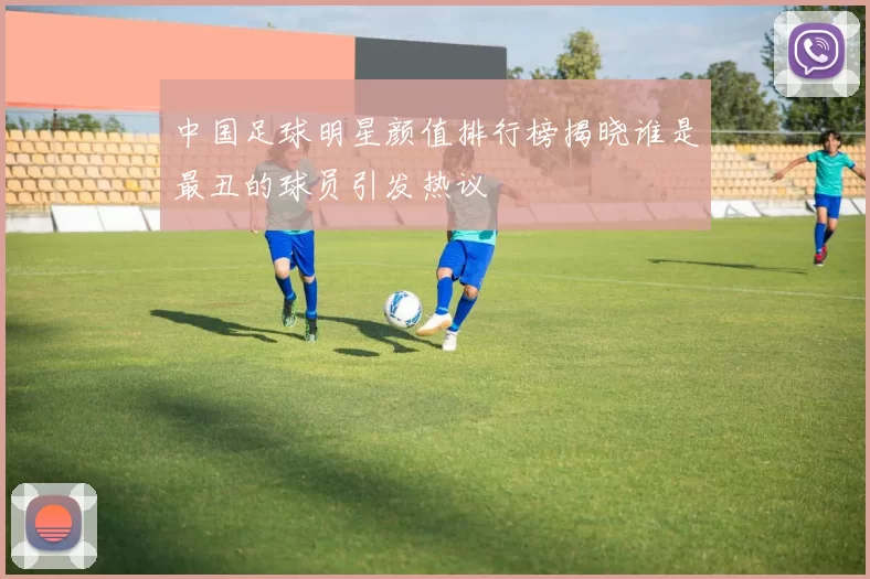 中国足球明星颜值排行榜揭晓谁是最丑的球员引发热议