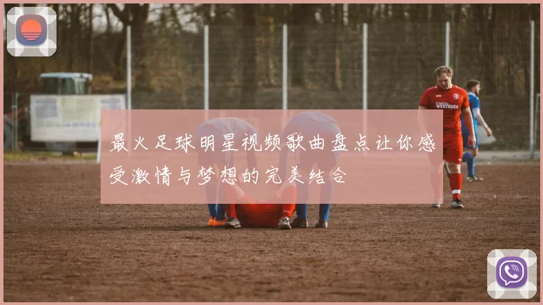 最火足球明星视频歌曲盘点让你感受激情与梦想的完美结合