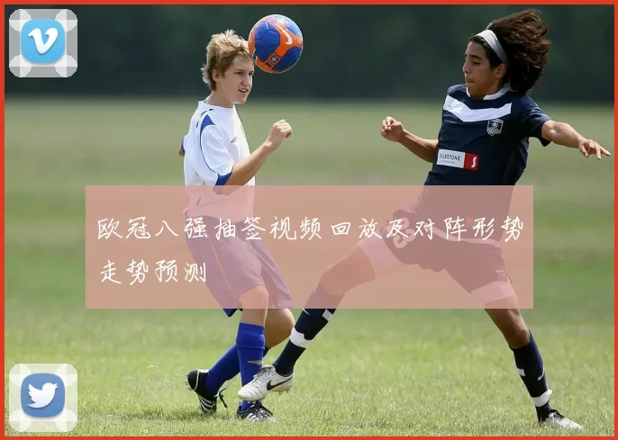欧冠八强抽签视频回放及对阵形势走势预测