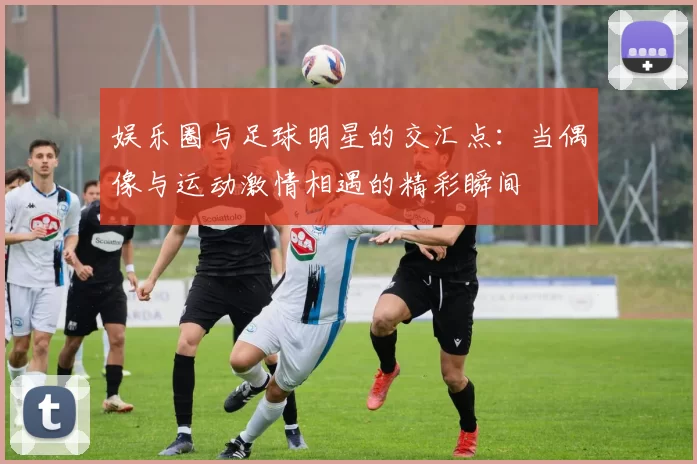 娱乐圈与足球明星的交汇点：当偶像与运动激情相遇的精彩瞬间