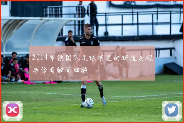 2014年德国队足球明星的辉煌历程与传奇瞬间回顾