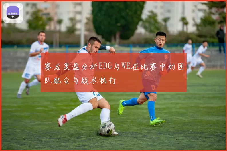 赛后复盘分析EDG与WE在比赛中的团队配合与战术执行